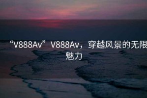 “V888Av”V888Av，穿越風(fēng)景的無(wú)限魅力