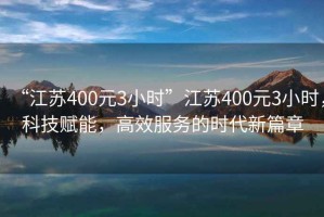 “江蘇400元3小時”江蘇400元3小時，科技賦能，高效服務的時代新篇章