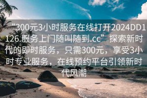 “300元3小時服務(wù)在線打開2024DD1126.服務(wù)上門隨叫隨到.cc”探索新時代的即時服務(wù)，只需300元，享受3小時專業(yè)服務(wù)，在線預(yù)約平臺引領(lǐng)新時代風(fēng)潮