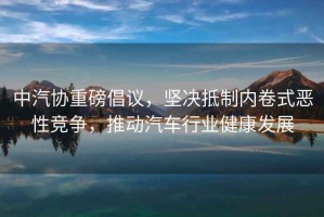 中汽協(xié)重磅倡議，堅(jiān)決抵制內(nèi)卷式惡性競(jìng)爭(zhēng)，推動(dòng)汽車行業(yè)健康發(fā)展