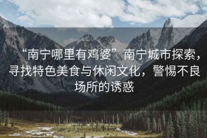 “南寧哪里有雞婆”南寧城市探索，尋找特色美食與休閑文化，警惕不良場(chǎng)所的誘惑