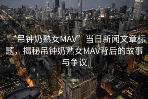 “吊鐘奶熟女MAV”當(dāng)日新聞文章標(biāo)題，揭秘吊鐘奶熟女MAV背后的故事與爭(zhēng)議
