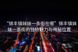 “錦豐鎮(zhèn)妹妹一條街在哪”錦豐鎮(zhèn)妹妹一條街的獨(dú)特魅力與神秘位置