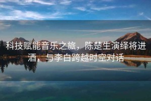 科技賦能音樂(lè)之旅，陳楚生演繹將進(jìn)酒，與李白跨越時(shí)空對(duì)話(huà)