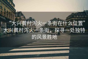 “大興黃村瀉火一條街在什么位置”大興黃村瀉火一條街，探尋一處獨(dú)特的風(fēng)景勝地