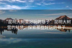 “昆明大樹營好玩的巷子”昆明大樹營的秘境，探索那些好玩的巷子