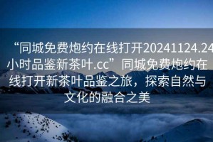 “同城免費(fèi)炮約在線打開20241124.24小時(shí)品鑒新茶葉.cc”同城免費(fèi)炮約在線打開新茶葉品鑒之旅，探索自然與文化的融合之美
