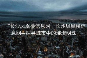 “長沙鳳凰樓信息網”長沙鳳凰樓信息網—探尋城市中的璀璨明珠