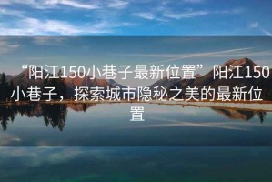 “陽江150小巷子最新位置”陽江150小巷子，探索城市隱秘之美的最新位置