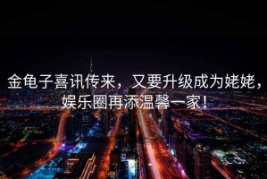 金龜子喜訊傳來(lái)，又要升級(jí)成為姥姥，娛樂(lè)圈再添溫馨一家！