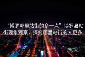 “博羅哪里站街的多一點(diǎn)”博羅縣站街現(xiàn)象觀察，探究哪里站街的人更多