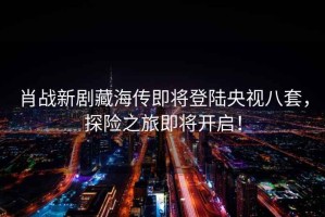 肖戰(zhàn)新劇藏海傳即將登陸央視八套，探險之旅即將開啟！