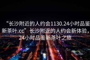 “長沙附近的人約會1130.24小時品鑒新茶葉.cc”長沙附近的人約會新體驗，24小時品鑒新茶葉之旅