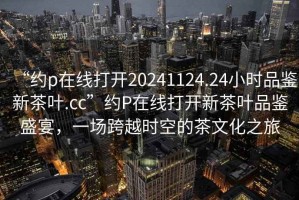 “約p在線打開20241124.24小時品鑒新茶葉.cc”約P在線打開新茶葉品鑒盛宴，一場跨越時空的茶文化之旅