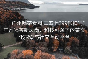 “廣州喝茶看圖 二四七399伽扣呺”廣州喝茶新風(fēng)尚，科技引領(lǐng)下的茶文化探索與社交互動(dòng)平臺(tái)