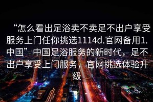 “怎么看出足浴賣不賣足不出戶享受服務(wù)上門任你挑選1114d.官網(wǎng)備用1.中國”中國足浴服務(wù)的新時代，足不出戶享受上門服務(wù)，官網(wǎng)挑選體驗升級