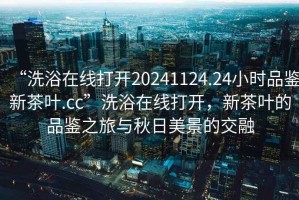 “洗浴在線打開20241124.24小時(shí)品鑒新茶葉.cc”洗浴在線打開，新茶葉的品鑒之旅與秋日美景的交融
