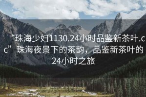“珠海少婦1130.24小時(shí)品鑒新茶葉.cc”珠海夜景下的茶韻，品鑒新茶葉的24小時(shí)之旅