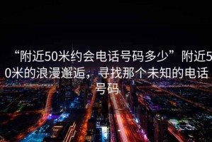 “附近50米約會(huì)電話號(hào)碼多少”附近50米的浪漫邂逅，尋找那個(gè)未知的電話號(hào)碼