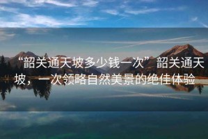 “韶關通天坡多少錢一次”韶關通天坡，一次領略自然美景的絕佳體驗
