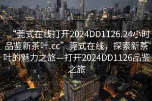 “莞式在線打開2024DD1126.24小時品鑒新茶葉.cc”莞式在線，探索新茶葉的魅力之旅—打開2024DD1126品鑒之旅