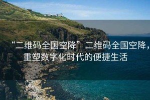 “二維碼全國(guó)空降”二維碼全國(guó)空降，重塑數(shù)字化時(shí)代的便捷生活