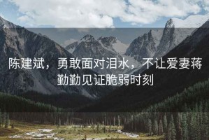 陳建斌，勇敢面對(duì)淚水，不讓愛(ài)妻蔣勤勤見(jiàn)證脆弱時(shí)刻