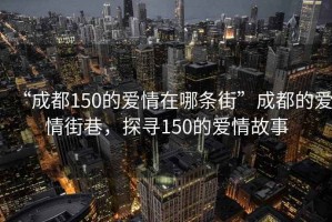 “成都150的愛情在哪條街”成都的愛情街巷，探尋150的愛情故事