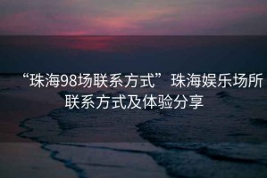 “珠海98場聯(lián)系方式”珠海娛樂場所聯(lián)系方式及體驗(yàn)分享
