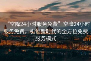 “空降24小時(shí)服務(wù)免費(fèi)”空降24小時(shí)服務(wù)免費(fèi)，引領(lǐng)新時(shí)代的全方位免費(fèi)服務(wù)模式