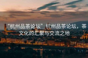 “杭州品茶論壇”杭州品茶論壇，茶文化的匯聚與交流之地