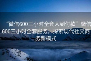 “微信600三小時全套人到付款”微信600三小時全套服務(wù)，探索現(xiàn)代社交商務(wù)新模式