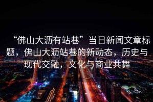 “佛山大瀝有站巷”當(dāng)日新聞文章標(biāo)題，佛山大瀝站巷的新動態(tài)，歷史與現(xiàn)代交融，文化與商業(yè)共舞