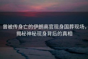 曾被傳身亡的伊朗高官現(xiàn)身國葬現(xiàn)場，揭秘神秘現(xiàn)身背后的真相