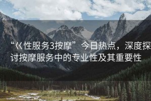 “巜性服務(wù)3按摩”今日熱點(diǎn)，深度探討按摩服務(wù)中的專業(yè)性及其重要性