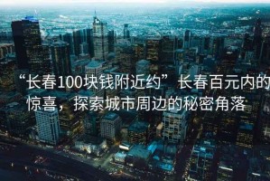 “長(zhǎng)春100塊錢(qián)附近約”長(zhǎng)春百元內(nèi)的驚喜，探索城市周邊的秘密角落