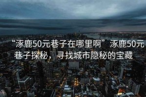 “涿鹿50元巷子在哪里啊”涿鹿50元巷子探秘，尋找城市隱秘的寶藏