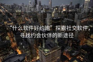 “什么軟件好約炮”探索社交軟件，尋找約會伙伴的新途徑