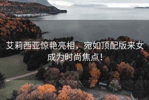 艾莉西亞驚艷亮相，宛如頂配版來女成為時尚焦點(diǎn)！