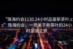 “珠海約會1130.24小時品鑒新茶葉.cc”珠海約會，一場關于新茶葉的24小時品鑒之旅