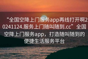 “全國空降上門服務(wù)app再線打開啊20241124.服務(wù)上門隨叫隨到.cc”全國空降上門服務(wù)app，打造隨叫隨到的便捷生活服務(wù)平臺