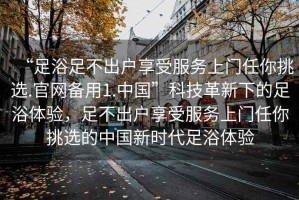 “足浴足不出戶享受服務(wù)上門任你挑選.官網(wǎng)備用1.中國”科技革新下的足浴體驗(yàn)，足不出戶享受服務(wù)上門任你挑選的中國新時(shí)代足浴體驗(yàn)