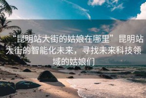 “昆明站大街的姑娘在哪里”昆明站大街的智能化未來，尋找未來科技領域的姑娘們
