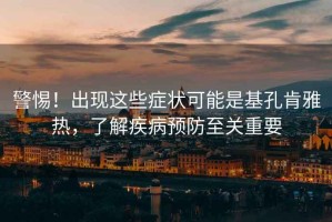 警惕！出現(xiàn)這些癥狀可能是基孔肯雅熱，了解疾病預(yù)防至關(guān)重要