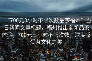 “700元3小時(shí)不限次數(shù)品茶福州”當(dāng)日新聞文章標(biāo)題，福州推出全新品茶體驗(yàn)，700元三小時(shí)不限次數(shù)，深度感受茶文化之美
