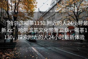 “哈爾濱喝茶1130.附近的人24小時最新.cc”哈爾濱茶文化的新篇章，喝茶1130，探索附近的人24小時最新體驗