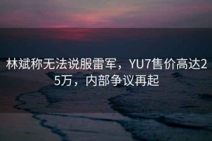 林斌稱無(wú)法說(shuō)服雷軍，YU7售價(jià)高達(dá)25萬(wàn)，內(nèi)部爭(zhēng)議再起