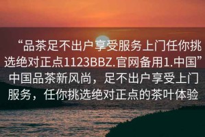 “品茶足不出戶享受服務(wù)上門任你挑選絕對正點1123BBZ.官網(wǎng)備用1.中國”中國品茶新風尚，足不出戶享受上門服務(wù)，任你挑選絕對正點的茶葉體驗