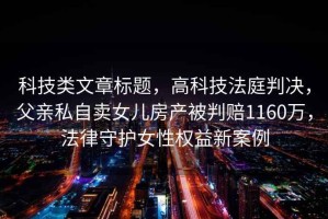 科技類文章標(biāo)題，高科技法庭判決，父親私自賣女兒房產(chǎn)被判賠1160萬(wàn)，法律守護(hù)女性權(quán)益新案例