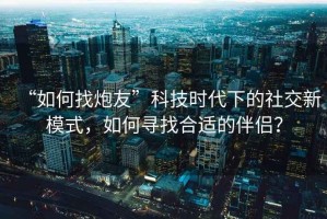 “如何找炮友”科技時(shí)代下的社交新模式，如何尋找合適的伴侶？